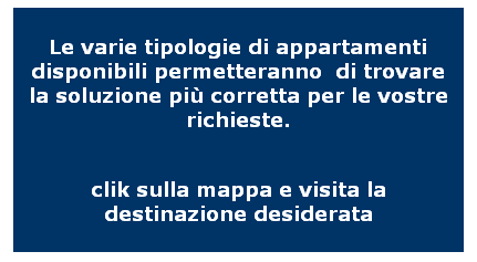 Casella di testo: Le varie tipologie di appartamenti disponibili permetteranno  di trovare la soluzione pi corretta per le vostre richieste.

clik sulla mappa e visita la destinazione desiderata
