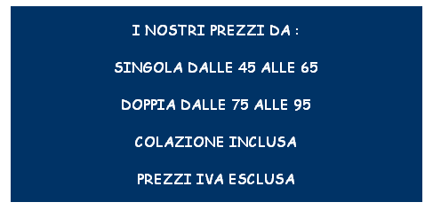 Casella di testo: I NOSTRI PREZZI DA :
SINGOLA DALLE 45 ALLE 65
DOPPIA DALLE 75 ALLE 95
COLAZIONE INCLUSA
PREZZI IVA ESCLUSA
